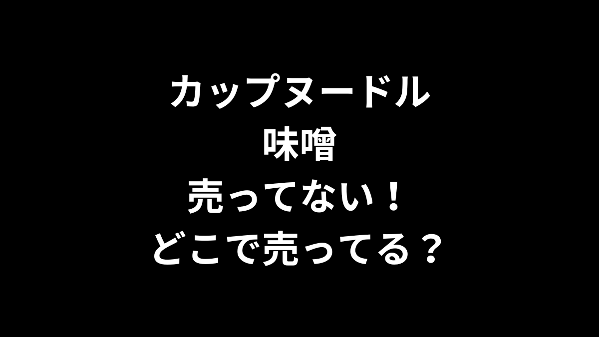 カップヌードル 味噌が売ってない！どこで売ってる？