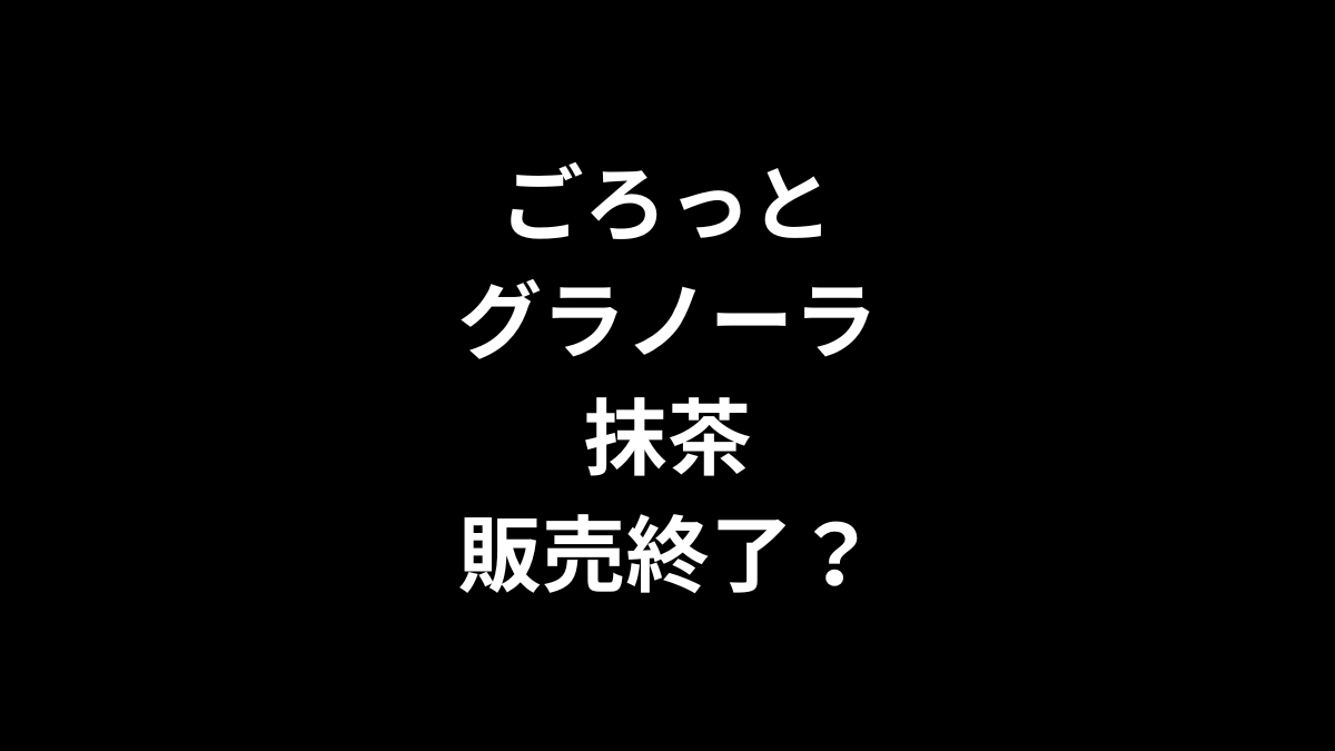 ごろっとグラノーラ 抹茶は販売終了？