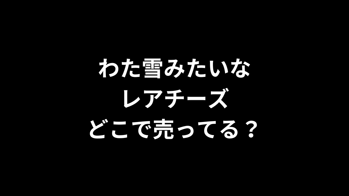 わた雪みたいなレアチーズはどこで売ってる？