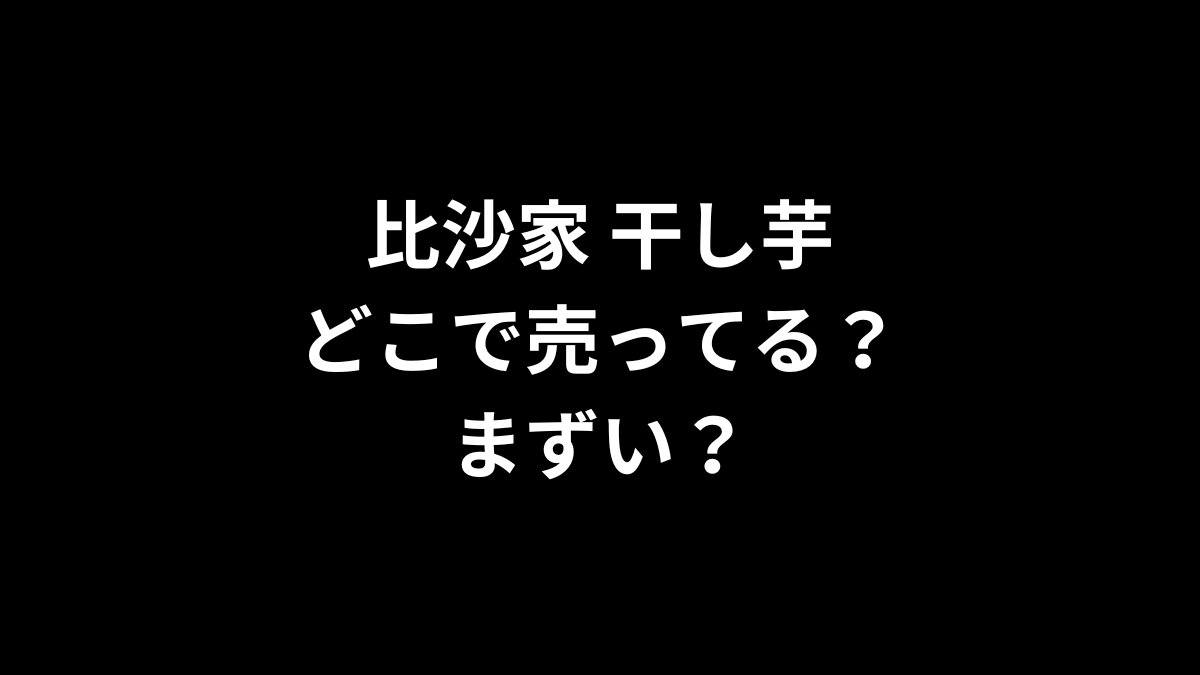 比沙家 干し芋はどこで売ってる？まずい？